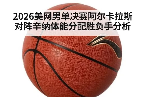 2026美网男单决赛阿尔卡拉斯对阵辛纳体能分配胜负手分析
