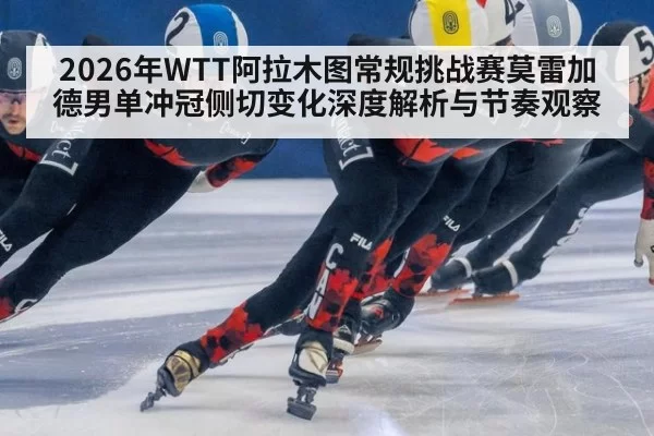 2026年WTT阿拉木图常规挑战赛莫雷加德男单冲冠侧切变化深度解析与节奏观察